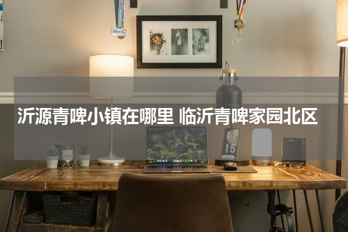 沂源青啤小镇在哪里 临沂青啤家园北区