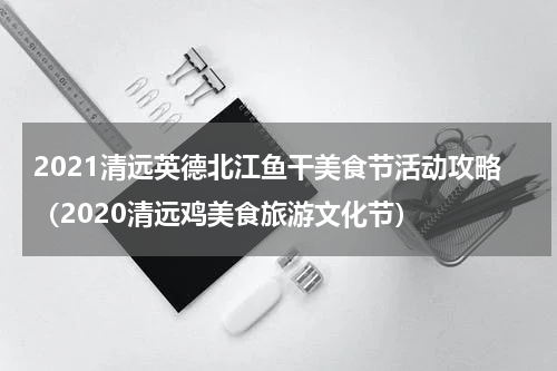 2021清远英德北江鱼干美食节活动攻略（2020清远鸡美食旅游文化节）