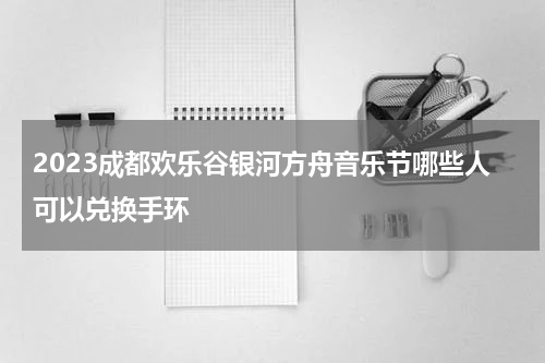2023成都欢乐谷银河方舟音乐节哪些人可以兑换手环
