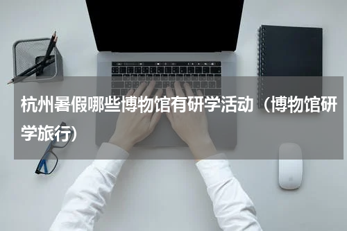 杭州暑假哪些博物馆有研学活动（博物馆研学旅行）