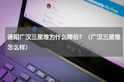 德阳广汉三星堆为什么降价？（广汉三星堆怎么样）