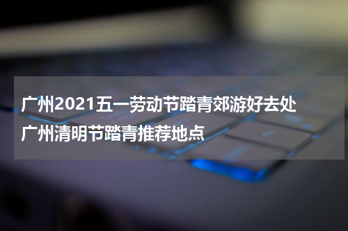 广州2021五一劳动节踏青郊游好去处 广州清明节踏青推荐地点