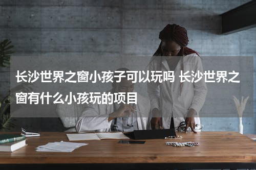 长沙世界之窗小孩子可以玩吗 长沙世界之窗有什么小孩玩的项目