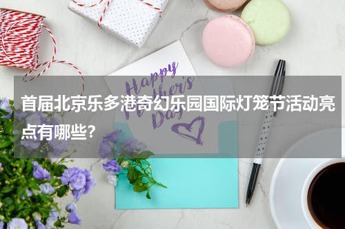 首届北京乐多港奇幻乐园国际灯笼节活动亮点有哪些？