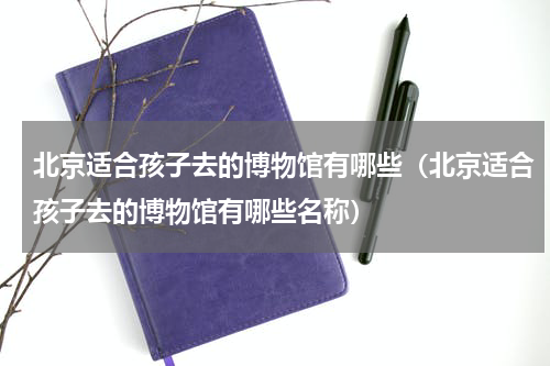 北京适合孩子去的博物馆有哪些（北京适合孩子去的博物馆有哪些名称）