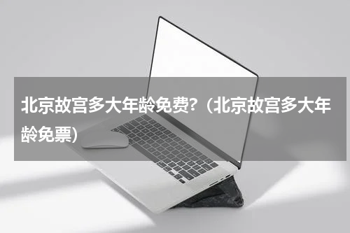 北京故宫多大年龄免费?（北京故宫多大年龄免票）