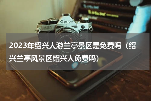 2023年绍兴人游兰亭景区是免费吗（绍兴兰亭风景区绍兴人免费吗）