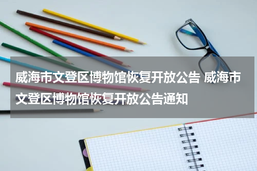 威海市文登区博物馆恢复开放公告 威海市文登区博物馆恢复开放公告通知