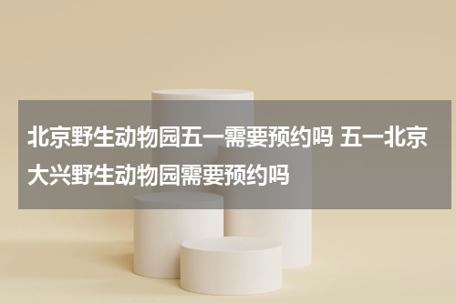 北京野生动物园五一需要预约吗 五一北京大兴野生动物园需要预约吗