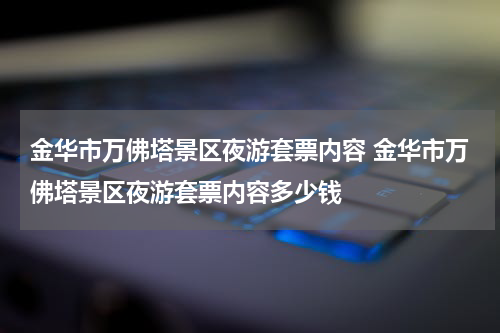金华市万佛塔景区夜游套票内容 金华市万佛塔景区夜游套票内容多少钱
