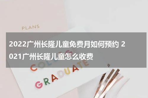 2022广州长隆儿童免费月如何预约 2021广州长隆儿童怎么收费