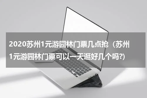 2020苏州1元游园林门票几点抢（苏州1元游园林门票可以一天逛好几个吗?）