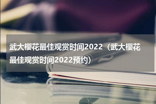 武大樱花最佳观赏时间2022（武大樱花最佳观赏时间2022预约）