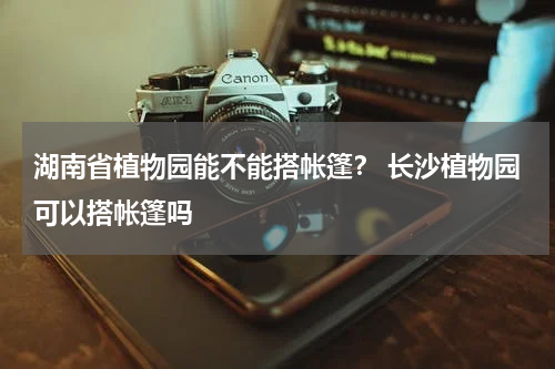 湖南省植物园能不能搭帐篷？ 长沙植物园可以搭帐篷吗