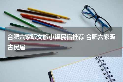 合肥六家畈文旅小镇民宿推荐 合肥六家畈古民居
