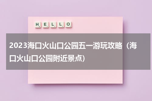 2023海口火山口公园五一游玩攻略（海口火山口公园附近景点）