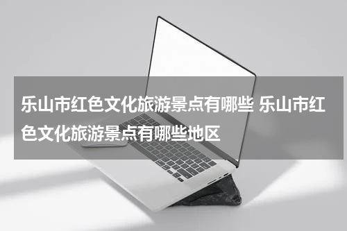 乐山市红色文化旅游景点有哪些 乐山市红色文化旅游景点有哪些地区