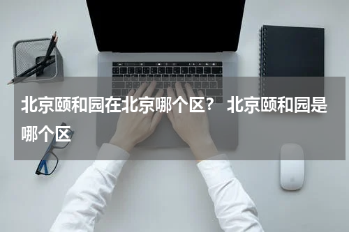 北京颐和园在北京哪个区？ 北京颐和园是哪个区