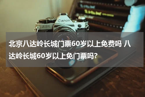 北京八达岭长城门票60岁以上免费吗 八达岭长城60岁以上免门票吗?