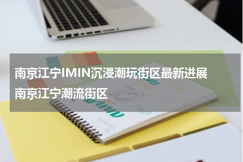 南京江宁IMIN沉浸潮玩街区最新进展 南京江宁潮流街区