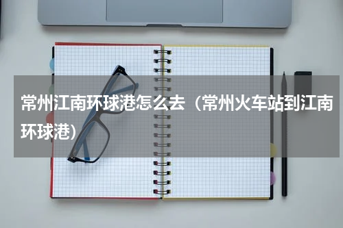 常州江南环球港怎么去（常州火车站到江南环球港）