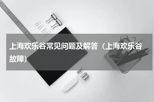 上海欢乐谷常见问题及解答（上海欢乐谷 故障）