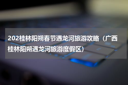 202桂林阳朔春节遇龙河旅游攻略（广西桂林阳朔遇龙河旅游度假区）