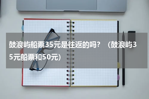 鼓浪屿船票35元是往返的吗？（鼓浪屿35元船票和50元）