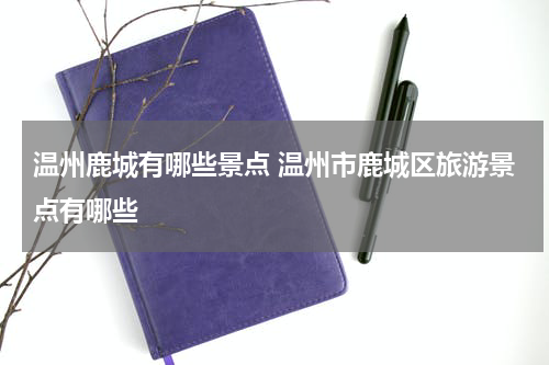 温州鹿城有哪些景点 温州市鹿城区旅游景点有哪些