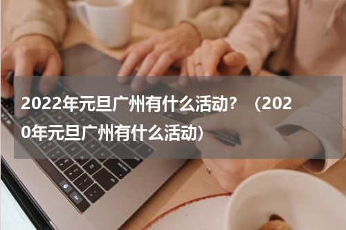 2022年元旦广州有什么活动？（2020年元旦广州有什么活动）