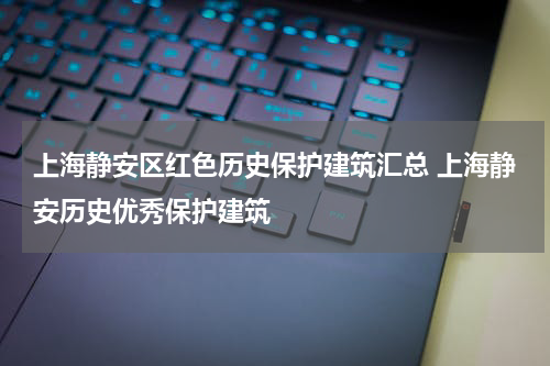 上海静安区红色历史保护建筑汇总 上海静安历史优秀保护建筑