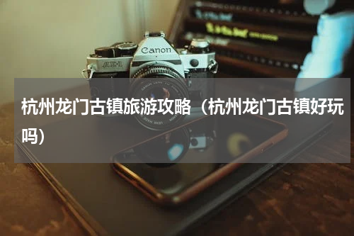 杭州龙门古镇旅游攻略（杭州龙门古镇好玩吗）