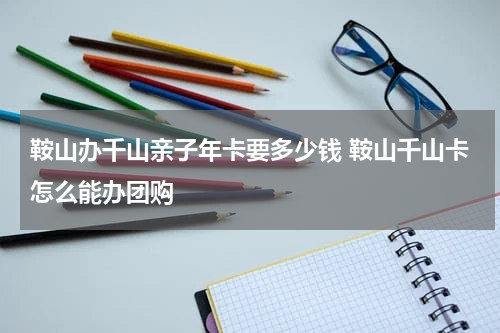鞍山办千山亲子年卡要多少钱 鞍山千山卡怎么能办团购