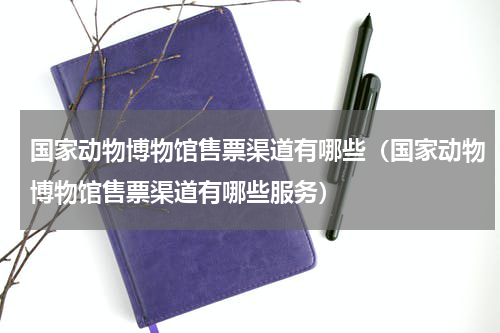 国家动物博物馆售票渠道有哪些（国家动物博物馆售票渠道有哪些服务）