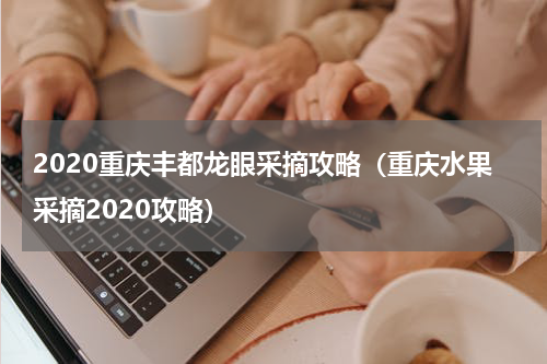 2020重庆丰都龙眼采摘攻略（重庆水果采摘2020攻略）