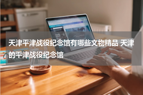 天津平津战役纪念馆有哪些文物精品 天津的平津战役纪念馆