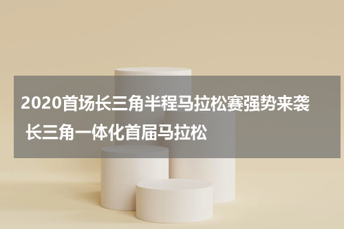 2020首场长三角半程马拉松赛强势来袭 长三角一体化首届马拉松