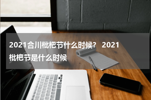 2021合川枇杷节什么时候？ 2021枇杷节是什么时候