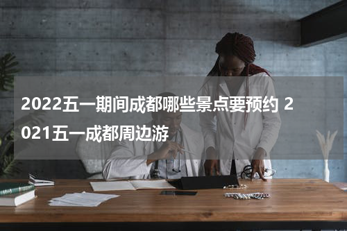 2022五一期间成都哪些景点要预约 2021五一成都周边游