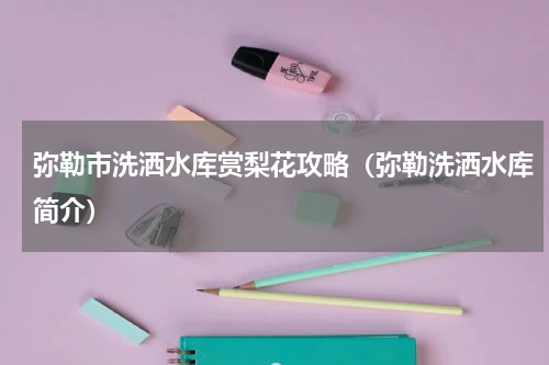 弥勒市洗洒水库赏梨花攻略（弥勒洗洒水库简介）