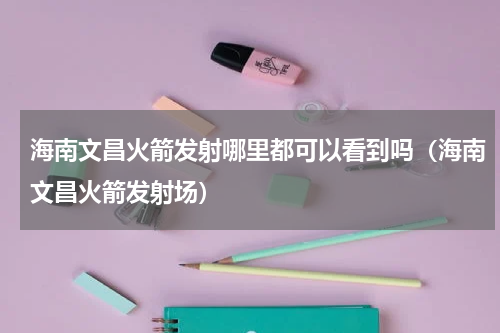 海南文昌火箭发射哪里都可以看到吗（海南文昌火箭发射场）