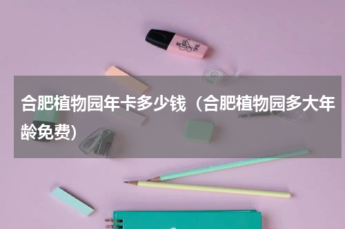 合肥植物园年卡多少钱（合肥植物园多大年龄免费）