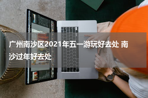 广州南沙区2021年五一游玩好去处 南沙过年好去处