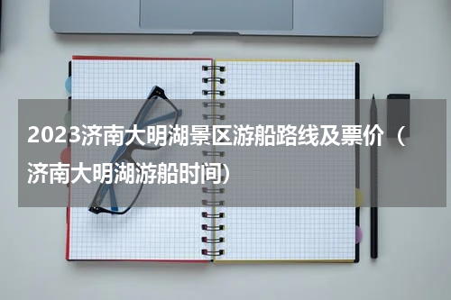 2023济南大明湖景区游船路线及票价（济南大明湖游船时间）