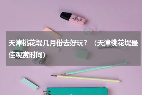 天津桃花堤几月份去好玩？（天津桃花堤最佳观赏时间）