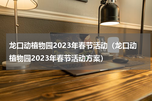 龙口动植物园2023年春节活动（龙口动植物园2023年春节活动方案）
