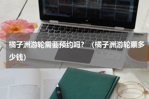 橘子洲游轮需要预约吗？（橘子洲游轮票多少钱）