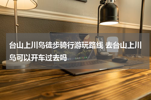 台山上川岛徒步骑行游玩路线 去台山上川岛可以开车过去吗
