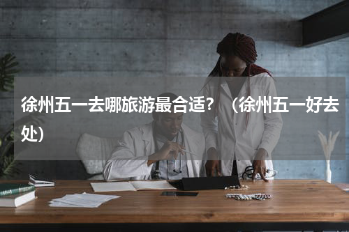 徐州五一去哪旅游最合适？（徐州五一好去处）