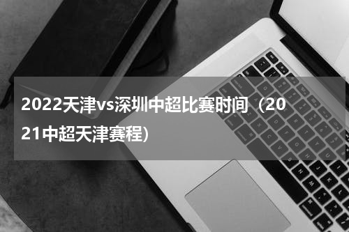 2022天津vs深圳中超比赛时间（2021中超天津赛程）